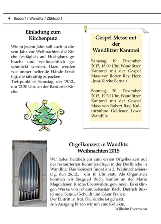 Orgelkonzert in Wandlitz
Weihnachten 2015
Wir laden herzlich ein zum ersten Orgelkonzert auf
der restaurierten Remmler-Orgel in der Dorfkirche in
Wandlitz. Das Konzert findet am 2. Weihnachtsfeier-
tag, den 26.12., um 16 Uhr statt. Als Organisten
konnten wir Siegried Ruch, Kantor an der Maria
Magdalenen Kirche Eberswalde, gewinnen. Es erklin-
gen Werke von Johann Sebastian Bach, Dietrich Bux-
tehude, Samuel Scheidt und César Franck.
Der Eintritt ist frei. Die Kirche ist geheizt.
Am Ausgang bitten wir um eine Kollekte.
Wilhelm Evermann
Gospel-Messe mit
der
Wandlitzer Kantorei
Samstag, 19. Dezember
2015, 18.00 Uhr, Wandlitzer
Kantorei mit der Gospel
Mass von Robert Ray, Herz
-Jesu-Kirche Bernau
Sonntag, 20. Dezember
2015, 19.30 Uhr, Wandlitzer
Kantorei mit der Gospel
Mass von Robert Ray, Kul-
turbühne Goldener Löwe
Wandlitz
Einladung zum
Kirchenputz
Wie in jedem Jahr, soll auch in die-
sem Jahr vor Weihnachten die Kir-
che festtäglich auf Hochglanz ge-
bracht und weihnachtlich ge-
schmückt werden. Dazu werden
wie immer helfende Hände benö-
tigt, die tatkräftig zupacken.
Treffpunkt ist Samstag, der 19.12.,
um 13.30 Uhr, an der Basdorfer Kir-
che.
4 Basdorf / Wandlitz / Zühlsdorf
 