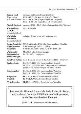 Jauchzet, ihr Himmel; freue dich, Erde! Lobet, ihr Berge,
mit Jauchzen! Denn der HERR hat sein Volk getröstet
und erbarmt sich seiner Elenden.
Jes 49,13 Monatsspruch für Dezember
Kinder– und montags im Gemeindehaus Wandlitz
Jugendchor 16.30 – 17.15 Uhr: Vorchor (etwa 5 – 7 Jahre)
(in der Schulzeit) 17.15 – 18.10 Uhr: Hauptchor (etwa 6 – 12 Jahre)
18.15 – 19.00 Uhr: Jugendchor (ab etwa 13 Jahre)
Wandl. Kantorei montags, 20.00 – 21.45 Uhr im Rathaus Wandlitz/Ratssaal
Christenlehre nach Absprache
1. - 6. Kl.
(in der Schulzeit)
Christliche es liegen derzeit keine Informationen vor
Pfadfinder
(in der Schulzeit)
Junge Gemeinde NEU! mittwochs, 18.00 Uhr, Gemeindehaus Wandlitz
Konfirmanden- 7. Kl.: dienstags, 16.00 - 17.00 Uhr
unterricht 8. Kl.: Sa., 05.12.15 + 23.01.16, 10.00 - 13.00 Uhr
♪ regionaler Mo., 17.30 Uhr Anfängergruppe
Posaunenchor Di., 18.15 Uhr Hauptprobe
in Stolzenhagen
Kreatives Basteln jeden 1. Do. im Monat in Basdorf von 14.00 - 18.00 Uhr
Seniorenkreis Do, 17.12., 14.00 Uhr, Gemeindehaus Basdorf
Mi, 27.01., 12.00 Uhr, trad. Gänseessen im Landhaus
Schönwalde, Anmeldung im Pfarramt erbeten
Bibelgespräch Do, 17.12., 19.00 Uhr, Gemeindehaus Wandlitz
Do, 21.01., 19.00 Uhr, Gemeindehaus Wandlitz
Gesprächs- Fr, 11.12., 9.00 Uhr, Gemeindehaus Basdorf
frühstück Fr, 08.01., 9.00 Uhr, Gemeindehaus Basdorf
Verteilertreffen Mi, 27.01., 10.30 Uhr, Gemeindehaus Wandlitz
Gruppen (Änderungen vorbehalten!) 7
 
