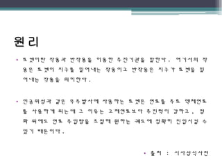 • 로켓이란 작용과 반작용을 이용한 추진기관을 말한다 . 여기서의 작
용은 로켓이 지구를 밀어내는 작용이고 반작용은 지구가 로켓을 밀
어내는 작용을 의미한다 .
• 인공위성과 같은 우주발사에 사용하는 로켓은 연료를 주로 액체연료
를 사용하게 되는데 그 이유는 고체연료보다 추진력이 강하고 , 점
화 뒤에도 연료 주입량을 조절해 원하는 궤도에 정확히 진입시킬 수
있기 때문이다 .
• 출처 : 시사상식사전
 