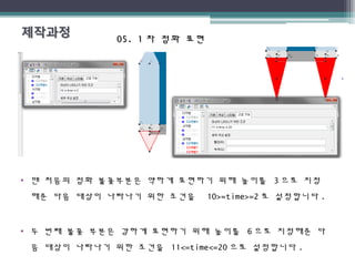 05. 105. 1 차 점화 표현차 점화 표현
• 맨 처음의 점화 불꽃부분은 약하게 표현하기 위해 높이를 3 으로 지정
해준 다음 대상이 나타나기 위한 조건을 10>=time>=2 로 설정합니다 .
• 두 번째 불꽃 부분은 강하게 표현하기 위해 높이를 6 으로 지정해준 다
음 대상이 나타나기 위한 조건을 11<=time<=20 으로 설정합니다 .
 