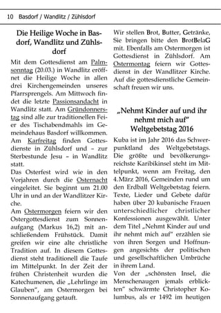 Die Heilige Woche in Bas-Die Heilige Woche in Bas-Die Heilige Woche in Bas-Die Heilige Woche in Bas-
dorf, Wandlitz und Zühls-dorf, Wandlitz und Zühls-dorf, Wandlitz und Zühls-dorf, Wandlitz und Zühls-
dorfdorfdorfdorf
Mit dem Gottesdienst am Palm-
sonntag (20.03.) in Wandlitz eröff-
net die Heilige Woche in allen
drei Kirchengemeinden unseres
Pfarrsprengels. Am Mittwoch fin-
det die letzte Passionsandacht in
Wandlitz statt. Am Gründonners-
tag sind alle zur traditionellen Fei-
er des Tischabendmahls im Ge-
meindehaus Basdorf willkommen.
Am Karfreitag finden Gottes-
dienste in Zühlsdorf und – zur
Sterbestunde Jesu – in Wandlitz
statt.
Das Osterfest wird wie in den
Vorjahren durch die Osternacht
eingeleitet. Sie beginnt um 21.00
Uhr in und an der Wandlitzer Kir-
che.
Am Ostermorgen feiern wir den
Ostergottesdienst zum Sonnen-
aufgang (Markus 16,2) mit an-
schließendem Frühstück. Damit
greifen wir eine alte christliche
Tradition auf. In diesem Gottes-
dienst steht traditionell die Taufe
im Mittelpunkt. In der Zeit der
frühen Christenheit wurden die
Katechumenen, die „Lehrlinge im
Glauben“, am Ostermorgen bei
Sonnenaufgang getauft.
Wir stellen BBBBrot, BBBButter, GGGGetränke,
Sie bringen bitte den BBBBrotBBBBelaGGGG
mit. Ebenfalls am Ostermorgen ist
Gottesdienst in Zühlsdorf. Am
Ostermontag feiern wir Gottes-
dienst in der Wandlitzer Kirche.
Auf die gottesdienstliche Gemein-
schaft freuen wir uns.
„„„„Nehmt Kinder auf und ihrNehmt Kinder auf und ihrNehmt Kinder auf und ihrNehmt Kinder auf und ihr
nehmt mich aufnehmt mich aufnehmt mich aufnehmt mich auf““““
Weltgebetstag 2016Weltgebetstag 2016Weltgebetstag 2016Weltgebetstag 2016
Kuba ist im Jahr 2016 das Schwer-
punktland des Weltgebetstags.
Die größte und bevölkerungs-
reichste Karibikinsel steht im Mit-
telpunkt, wenn am Freitag, den
4.März 2016, Gemeinden rund um
den Erdball Weltgebetstag feiern.
Texte, Lieder und Gebete dafür
haben über 20 kubanische Frauen
unterschiedlicher christlicher
Konfessionen ausgewählt. Unter
dem Titel „Nehmt Kinder auf und
ihr nehmt mich auf“ erzählen sie
von ihren Sorgen und Hoffnun-
gen angesichts der politischen
und gesellschaftlichen Umbrüche
in ihrem Land.
Von der „schönsten Insel, die
Menschenaugen jemals erblick-
ten“ schwärmte Christopher Ko-
lumbus, als er 1492 im heutigen
 