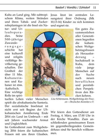 Kuba an Land ging. Mit subtropi-
schem Klima, weiten Stränden
und ihren Tabak- und Zucker-
rohrplantagen ist die Insel ein Na-
tur- und Ur-
l a u b s p a r a -
dies. Seine
500-jähr ig e
Zuwande-
r u n g s g e -
schichte hat
eine kulturell
und religiös
vielfältige Be-
völkerung ge-
schaffen. Der
Großteil der
über 11 Mio.
Kubaner in-
nen und Ku-
baner ist röm.
-katholisch.
Eine wichtige
Rolle im spiri-
tuellen Leben vieler Menschen
spielt die afrokubanische Santería.
Der sozialistische Inselstaat ist
nicht erst seit Beginn der US-
kubanischen Annäherung Ende
2014 ein Land im Umbruch – mit
seit Jahren wachsender Armut
und Ungleichheit.
Im Gottesdienst zum Weltgebets-
tag 2016 feiern die kubanischen
Frauen mit uns ihren Glauben.
Jesus lässt im zentralen Le-
sungstext ihrer Ordnung (Mk
10,13-16) Kinder zu sich kommen
und segnet sie.
Ein gutes Zu-
sammenleben
aller Generati-
onen begreifen
die kubani-
schen Weltge-
betstagsfrauen
als Herausfor-
derung –
hochaktuell in
Kuba, dem
viele junge
Menschen auf
der Suche
nach neuen
b e r u f l i c h e n
und persönli-
chen Perspek-
tiven den Rü-
cken kehren.
Lisa Schürmann, Weltgebetstag der Frau-
en – Deutsches Komitee e.V.
Wir feiern den Gottesdienst am
Freitag, 4. März, um 17.00 Uhr in
der Kirche Wandlitz. Zum an-
schließenden gemeinsamen Essen
im gegenüberliegenden Gemein-
dehaus sind Sie herzlich willkom-
men.
 