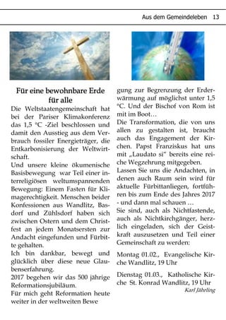 # " " $
Für eine bewohnbare ErdeFür eine bewohnbare ErdeFür eine bewohnbare ErdeFür eine bewohnbare Erde
für allefür allefür allefür alle
Die Weltstaatengemeinschaft hat
bei der Pariser Klimakonferenz
das 1,5 °C -Ziel beschlossen und
damit den Ausstieg aus dem Ver-
brauch fossiler Energieträger, die
Entkarbonisierung der Weltwirt-
schaft.
Und unsere kleine ökumenische
Basisbewegung war Teil einer in-
terreligiösen weltumspannenden
Bewegung: Einem Fasten für Kli-
magerechtigkeit. Menschen beider
Konfessionen aus Wandlitz, Bas-
dorf und Zühlsdorf haben sich
zwischen Ostern und dem Christ-
fest an jedem Monatsersten zur
Andacht eingefunden und Fürbit-
te gehalten.
Ich bin dankbar, bewegt und
glücklich über diese neue Glau-
benserfahrung.
2017 begehen wir das 500 jährige
Reformationsjubiläum.
Für mich geht Reformation heute
weiter in der weltweiten Bewe
gung zur Begrenzung der Erder-
wärmung auf möglichst unter 1,5
°C. Und der Bischof von Rom ist
mit im Boot…
Die Transformation, die von uns
allen zu gestalten ist, braucht
auch das Engagement der Kir-
chen. Papst Franziskus hat uns
mit „Laudato si“ bereits eine rei-
che Wegzehrung mitgegeben.
Lassen Sie uns die Andachten, in
denen auch Raum sein wird für
aktuelle Fürbittanliegen, fortfüh-
ren bis zum Ende des Jahres 2017
- und dann mal schauen …
Sie sind, auch als Nichtfastende,
auch als Nichtkirchgänger, herz-
lich eingeladen, sich der Geist-
kraft auszusetzen und Teil einer
Gemeinschaft zu werden:
Montag 01.02., Evangelische Kir-
che Wandlitz, 19 Uhr
Dienstag 01.03., Katholische Kir-
che St. Konrad Wandlitz, 19 Uhr
Karl Jährling
 