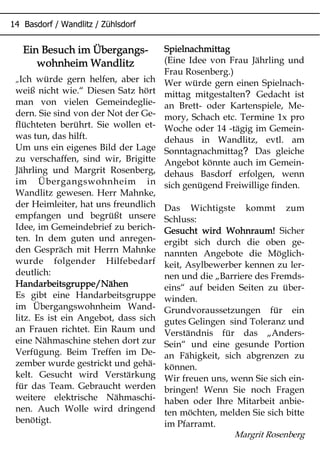 %
Ein Besuch im Übergangs-Ein Besuch im Übergangs-Ein Besuch im Übergangs-Ein Besuch im Übergangs-
wohnheim Wandlitzwohnheim Wandlitzwohnheim Wandlitzwohnheim Wandlitz
„Ich würde gern helfen, aber ich
weiß nicht wie.“ Diesen Satz hört
man von vielen Gemeindeglie-
dern. Sie sind von der Not der Ge-
flüchteten berührt. Sie wollen et-
was tun, das hilft.
Um uns ein eigenes Bild der Lage
zu verschaffen, sind wir, Brigitte
Jährling und Margrit Rosenberg,
im Übergangswohnheim in
Wandlitz gewesen. Herr Mahnke,
der Heimleiter, hat uns freundlich
empfangen und begrüßt unsere
Idee, im Gemeindebrief zu berich-
ten. In dem guten und anregen-
den Gespräch mit Herrn Mahnke
wurde folgender Hilfebedarf
deutlich:
Handarbeitsgruppe/NähenHandarbeitsgruppe/NähenHandarbeitsgruppe/NähenHandarbeitsgruppe/Nähen
Es gibt eine Handarbeitsgruppe
im Übergangswohnheim Wand-
litz. Es ist ein Angebot, dass sich
an Frauen richtet. Ein Raum und
eine Nähmaschine stehen dort zur
Verfügung. Beim Treffen im De-
zember wurde gestrickt und gehä-
kelt. Gesucht wird Verstärkung
für das Team. Gebraucht werden
weitere elektrische Nähmaschi-
nen. Auch Wolle wird dringend
benötigt.
SpielnachmittagSpielnachmittagSpielnachmittagSpielnachmittag
(Eine Idee von Frau Jährling und
Frau Rosenberg.)
Wer würde gern einen Spielnach-
?mittag mitgestalten Gedacht ist
an Brett- oder Kartenspiele, Me-
mory, Schach etc. Termine 1x pro
Woche oder 14 -tägig im Gemein-
dehaus in Wandlitz, evtl. am
?Sonntagnachmittag Das gleiche
Angebot könnte auch im Gemein-
dehaus Basdorf erfolgen, wenn
sich genügend Freiwillige finden.
Das Wichtigste kommt zum
Schluss:
Gesucht wird Wohnraum!Gesucht wird Wohnraum!Gesucht wird Wohnraum!Gesucht wird Wohnraum! Sicher
ergibt sich durch die oben ge-
nannten Angebote die Möglich-
keit, Asylbewerber kennen zu ler-
nen und die „Barriere des Fremds-
eins“ auf beiden Seiten zu über-
winden.
Grundvoraussetzungen für ein
gutes Gelingen sind Toleranz und
Verständnis für das „Anders-
Sein“ und eine gesunde Portion
an Fähigkeit, sich abgrenzen zu
können.
Wir freuen uns, wenn Sie sich ein-
bringen! Wenn Sie noch Fragen
haben oder Ihre Mitarbeit anbie-
ten möchten, melden Sie sich bitte
im Pfarramt.
Margrit Rosenberg
 