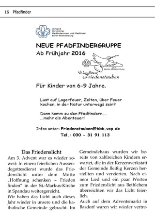 ' (
Das FriedenslichtDas FriedenslichtDas FriedenslichtDas Friedenslicht
Am 3. Advent war es wieder so-
weit: In einem feierlichen Aussen-
degottesdienst wurde das Frie-
denslicht unter dem Motto
„Hoffnung schenken – Frieden
finden“ in der St.-Markus-Kirche
in Spandau weitergereicht.
Wir haben das Licht auch dieses
Jahr wieder in unsere und die ka-
tholische Gemeinde gebracht. Im
Gemeindehaus wurden wir be-
reits von zahlreichen Kindern er-
wartet, die in der Kerzenwerkstatt
der Gemeinde fleißig Kerzen her-
stellten und verzierten. Nach ei-
nem Lied und ein paar Worten
zum Friedenslicht aus Bethlehem
überreichten wir das Licht feier-
lich.
Auch auf dem Adventsmarkt in
Basdorf waren wir wieder vertre-
 