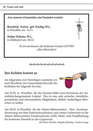 Aus unseren Gemeinden sind bestattet wordenAus unseren Gemeinden sind bestattet wordenAus unseren Gemeinden sind bestattet wordenAus unseren Gemeinden sind bestattet worden
Brunhilde Kuhnt, geb. Krußig, 93 J.,Brunhilde Kuhnt, geb. Krußig, 93 J.,Brunhilde Kuhnt, geb. Krußig, 93 J.,Brunhilde Kuhnt, geb. Krußig, 93 J.,
in Wandlitz am 16.11.
Walter Dobratz, 95 J.,Walter Dobratz, 95 J.,Walter Dobratz, 95 J.,Walter Dobratz, 95 J.,
in Zühlsdorf am 04.12.
Es ist erschienen die heilsame Gnade GOTTES
allen Menschen!
Ihre Kollekte kommt anIhre Kollekte kommt anIhre Kollekte kommt anIhre Kollekte kommt an
An folgenden zwei Sonntagen sammeln wir
nach Beschluss der Gemeindekirchenräte die
Kollekten für folgende Zwecke:
Am 21.02. in Wandlitz für die Ukraine-Hilfe Cura-Hominum der An-
staltskirchengemeinde Lobetal. Das ist eine sehr einfache, christliche,
persönliche und ehrenamtliche Möglichkeit, effektiv bedürftigen Men-
schen zu helfen.
Am 20.03. in Wandlitz für die Aktion Sühnezeichen. Eine Auseinan-
dersetzung mit dem Nationalsozialismus und seinen Verbrechen ist für
Aktion Sühnezeichen Friedensdienste (ASF) Motiv und Verpflichtung
für konkretes Handeln in der Gegenwart .
Dorothea Scheller, Brigitte Jährling, Carsten Lange

* + ,
 