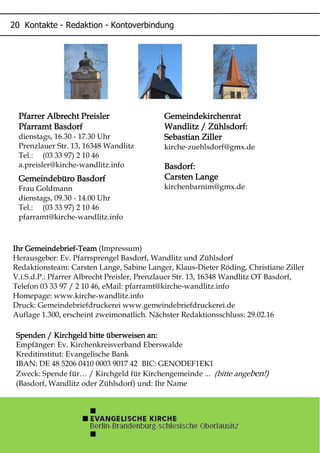 GemeindekirchenratGemeindekirchenratGemeindekirchenratGemeindekirchenrat
Wandlitz / Zühlsdorf:Wandlitz / Zühlsdorf:Wandlitz / Zühlsdorf:Wandlitz / Zühlsdorf:
Sebastian ZillerSebastian ZillerSebastian ZillerSebastian Ziller
kirche-zuehlsdorf@gmx.de
Basdorf:Basdorf:Basdorf:Basdorf:
Carsten LangeCarsten LangeCarsten LangeCarsten Lange
kirchenbarnim@gmx.de
Ihr GemeindebriefIhr GemeindebriefIhr GemeindebriefIhr Gemeindebrief----TeamTeamTeamTeam (Impressum)
Herausgeber: Ev. Pfarrsprengel Basdorf, Wandlitz und Zühlsdorf
Redaktionsteam: Carsten Lange, Sabine Langer, Klaus-Dieter Röding, Christiane Ziller
V.i.S.d.P.: Pfarrer Albrecht Preisler, Prenzlauer Str. 13, 16348 Wandlitz OT Basdorf,
Telefon 03 33 97 / 2 10 46, eMail: pfarramt@kirche-wandlitz.info
Homepage: www.kirche-wandlitz.info
Druck: Gemeindebriefdruckerei www.gemeindebriefdruckerei.de
Auflage 1.300, erscheint zweimonatlich. Nächster Redaktionsschluss: 29.02.16
Spenden / Kirchgeld bitte überweisen an:Spenden / Kirchgeld bitte überweisen an:Spenden / Kirchgeld bitte überweisen an:Spenden / Kirchgeld bitte überweisen an:
Empfänger: Ev. Kirchenkreisverband Eberswalde
Kreditinstitut: Evangelische Bank
IBAN: DE 48 5206 0410 0003 9017 42 BIC: GENODEF1EK1
Zweck: Spende für… / Kirchgeld für Kirchengemeinde ... (bitte angeben!)
(Basdorf, Wandlitz oder Zühlsdorf) und: Ihr Name
Pfarrer Albrecht PreislerPfarrer Albrecht PreislerPfarrer Albrecht PreislerPfarrer Albrecht Preisler
Pfarramt BasdorfPfarramt BasdorfPfarramt BasdorfPfarramt Basdorf
dienstags, 16.30 - 17.30 Uhr
Prenzlauer Str. 13, 16348 Wandlitz
Tel.: (03 33 97) 2 10 46
a.preisler@kirche-wandlitz.info
Gemeindebüro BasdorfGemeindebüro BasdorfGemeindebüro BasdorfGemeindebüro Basdorf
Frau Goldmann
dienstags, 09.30 - 14.00 Uhr
Tel.: (03 33 97) 2 10 46
pfarramt@kirche-wandlitz.info
- -
 