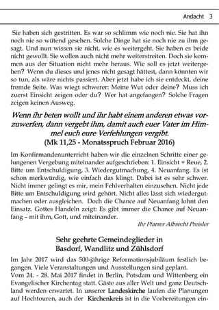 Sie haben sich gestritten. Es war so schlimm wie noch nie. Sie hat ihn
noch nie so wütend gesehen. Solche Dinge hat sie noch nie zu ihm ge-
sagt. Und nun wissen sie nicht, wie es weitergeht. Sie haben es beide
nicht gewollt. Sie wollen auch nicht mehr weiterstreiten. Doch sie kom-
men aus der Situation nicht mehr heraus. Wie soll es jetzt weiterge-
?hen Wenn du dieses und jenes nicht gesagt hättest, dann könnten wir
so tun, als wäre nichts passiert. Aber jetzt habe ich sie entdeckt, deine
?fremde Seite. Was wiegt schwerer: Meine Wut oder deine Muss ich
? ?zuerst Einsicht zeigen oder du Wer hat angefangen Solche Fragen
zeigen keinen Ausweg.
Wenn ihr beten wollt und ihr habt einem anderen etwas vor-Wenn ihr beten wollt und ihr habt einem anderen etwas vor-Wenn ihr beten wollt und ihr habt einem anderen etwas vor-Wenn ihr beten wollt und ihr habt einem anderen etwas vor-
zuwerfen, dann vergebt ihm, damit auch euer Vater im Him-zuwerfen, dann vergebt ihm, damit auch euer Vater im Him-zuwerfen, dann vergebt ihm, damit auch euer Vater im Him-zuwerfen, dann vergebt ihm, damit auch euer Vater im Him-
mel euch eure Verfehlungen vergibt.mel euch eure Verfehlungen vergibt.mel euch eure Verfehlungen vergibt.mel euch eure Verfehlungen vergibt.
(Mk 11,25(Mk 11,25(Mk 11,25(Mk 11,25 ---- Monatsspruch Februar 2016)Monatsspruch Februar 2016)Monatsspruch Februar 2016)Monatsspruch Februar 2016)
Im Konfirmandenunterricht haben wir die einzelnen Schritte einer ge-
lungenen Vergebung miteinander aufgeschrieben: 1. Einsicht + Reue, 2.
Bitte um Entschuldigung, 3. Wiedergutmachung, 4. Neuanfang. Es ist
schon merkwürdig, wie einfach das klingt. Dabei ist es sehr schwer.
Nicht immer gelingt es mir, mein Fehlverhalten einzusehen. Nicht jede
Bitte um Entschuldigung wird gehört. Nicht alles lässt sich wiedergut-
machen oder ausgleichen. Doch die Chance auf Neuanfang lohnt den
Einsatz. Gottes Handeln zeigt: Es gibt immer die Chance auf Neuan-
fang – mit ihm, Gott, und miteinander.
Ihr Pfarrer Albrecht Preisler
Sehr geehrte Gemeindeglieder inSehr geehrte Gemeindeglieder inSehr geehrte Gemeindeglieder inSehr geehrte Gemeindeglieder in
Basdorf, Wandlitz und ZühlsdorfBasdorf, Wandlitz und ZühlsdorfBasdorf, Wandlitz und ZühlsdorfBasdorf, Wandlitz und Zühlsdorf
Im Jahr 2017 wird das 500-jährige Reformationsjubiläum festlich be-
gangen. Viele Veranstaltungen und Ausstellungen sind geplant.
Vom 24. - 28. Mai 2017 findet in Berlin, Potsdam und Wittenberg ein
Evangelischer Kirchentag statt. Gäste aus aller Welt und ganz Deutsch-
land werden erwartet. In unserer LandeskircheLandeskircheLandeskircheLandeskirche laufen die Planungen
auf Hochtouren, auch der KKKKiiiirrrrcccchhhheeeennnnkkkkrrrreeeeiiiissss ist in die Vorbereitungen ein-
 