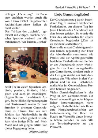 Liebe Gemeindeglieder!Liebe Gemeindeglieder!Liebe Gemeindeglieder!Liebe Gemeindeglieder!
Der Gründonnerstag ist ein beson-
derer Tag in unserem kirchlichen
Festkalender. An diesem Tag hat
Jesus Christus das Abendmahl mit
den Seinen gefeiert. So wurde die
Feier des Abendmahls für unsere
Gemeinden begründet („Das tut
zu meinem Gedächtnis.“).
Bereits die ersten Christengemein-
den kamen regelmäßig zur Feier
des Abendmahls zusammen, wie
Paulus und die Apostelgeschichte
berichten. Deshalb nimmt die Fei-
er des Abendmahls einen wichti-
gen Platz nicht nur im regelmäßi-
gen Gottesdienst, sondern auch in
der Heiligen Woche am Gründon-
nerstag ein. Wie schon in den Vor-
jahren sind Sie zur Tischabend-
mahlsfeier im Gemeindehaus Bas-
dorf herzlich eingeladen.
Vielen Gemeindegliedern ist der
Weg in den Gemeinderaum auf
Grund altersmäßiger oder körper-
licher Einschränkungen nicht
möglich. Deshalb bieten wir Ihnen
eine Hausabendmahlsfeier am
Gründonnerstag bei Ihnen zu
Hause an. Wenn Sie daran Interes-
se haben, wenden Sie sich bitte
zur Terminabsprache an das
Pfarramt.
richtiger „Löcherung“ im Back-
ofen entfalten würde! Auch die
von Herrn Göbel eingebrachten
Arabischkenntnisse halfen da
nicht weiter.
Das Trinken des „tschais“, ge-
mischt mit einigen Brocken deut-
scher Sprache, verband uns alle
miteinander. Wir lernten, „tschai“
heißt Tee in vielen Sprachen: ara-
bisch, persisch, türkisch, äthio-
pisch und auch im swahilispra-
chigem Raum. Leuchtende Au-
gen, frohe Blicke, Sprachengewirr
und Dankesworte waren für zwei
Stunden in unserem Gemeinde-
raum zu Hause. Und als zum
Schluss das Friedenslicht in die
Mitte des Tisches gestellt wurde,
kam eine innige Stille auf. Mein
Mann und ich gingen erfüllt von
dieser Begegnung heim.
Brigitte Jährling
 
