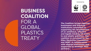Convened by
The Coalition brings together
businesses and financial
institutions committed to
supporting the development
of an ambitious, effective
and legally binding UN treaty
to end plastic pollution. The
coalition is convened by the
Ellen MacArthur Foundation
and WWF, in collaboration
with aligned businesses and
supported by strategic NGO
partners.
 