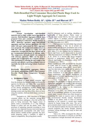 Madan Mohan Reddy .K, Ajitha .B, Bhavani .R / International Journal of Engineering
           Research and Applications (IJERA) ISSN: 2248-9622 www.ijera.com
                      Vol. 2, Issue4, July-August 2012, pp.1097-1101
    Melt-Densified Post Consumer Recycled Plastic Bags Used As
                Light Weight Aggregate In Concrete
             Madan Mohan Reddy .K*, Ajitha .B** and Bhavani .R**
*(Department of Civil Engineering, Srikalahasteeswara Institute of Technology, Srikalahasti, AP, India-517640
             **(Department of Civil Engineering, JNTUACE, Ananatapur, AP, India-515002.)



ABSTRACT
         Present     investigation   melt-densified       involves processes such as melting, shredding or
material used as light weight coarse aggregate in         granulation of waste plastics. Plastic waste, as
concrete. Melt-Densified Aggregates (MDA) were            ethylene vinyl acetate (EVA), has been used with
prepared from post consumer recycled plastic              relative success to produce concrete, lightweight
bags by melting in a laboratory Muffle Furnace at         concrete and components of construction (Siddique et
160oC. Reference specimen using conventional              al., 2008; Panyakpo et al., 2007).
aggregates and four mixture specimens (M1-M4)                       Post consumer recycled plastic bags present
made with part replacement by MDA aggregate               formidable problems as they are at present not
were prepared. The studies were conducted on an           biodegradable and can resist incineration and in fact
M40 mix with the selected w/c ratio: 0.32 and             incineration may not be possible due to production of
compressive strength test has been carried out as         toxic fumes. It is also reported that the formation of
per recommended procedures of relevant codes.             dioxins and furans (cyclic compounds) is favorable
The compressive strength results are compared             when the temperatures are between 300-5000C (Rao
with reference specimen. MDA can be used to               et al., 2010). It is obvious that dioxin formation
replace part of aggregates in a concrete mixture.         occurred at temperatures above 4500C and was
This contributes to reducing the unit weight of the       reduced significantly at temperatures above 8500C
concrete and attracts a growing ecological interest       (Shibamoto et al., 2007).
especially due to the increasing volume of polymer        Behjat Tajeddin et al, 2009, proved that the mass loss
wastes.                                                   of LDPE starts at 310.44 ºC and continues very
                                                          slowly at temperature below 400ºC. Above 400ºC,
Keywords: Melt-densified Aggregates (MDA),                mass loss takes place very rapidly and the quantity of
Low-density polyethylene (LDPE), Post Consumer            LDPE residue is very low (equal 0.33%) due to
Recycled Plastic Bags, Compressive Strength,              further breakdown of it into gaseous products at
Density.                                                  higher temperature. The thermal degradation of
                                                          LDPE starts at 310.44ºC, and finishes at 501.13 ºC
I. INTRODUCTION                                           with a peak at 450.86 ºC.
         Disposal of waste plastic consumer bags                    Fetra Venny Riza et al., 2008, was
from the domestic has become a major problem to the       investigates the possibility of making polystyrene as
agencies in the town and cities. The waste plastic        lightweight aggregate. Low density is the advantage
bags available in the domestic waste mainly consist       of polystyrene. Waste polystyrene foam is modified
of low density polyethylene (LDPE). Plastic bags          and sintered in the furnace at the temperatures
dumped in the dustbins find their way into the            varying from 130 °C to 220 °C.
drainage system and clog them. Often, these are burnt     Bhogayata et al., 2012, was looking to the global
along the roadside, which produces fumes causing air      issue of environmental pollution by post-consumer
pollution.                                                plastic waste, research efforts have been focused on
         Panigrahi et al., 2005, described as the post-   consuming this waste on massive scale in efficient
consumer plastic are the materials arising from           and environmental friendly manner. Researchers
products that have undergone a first full service life    planned to use plastic waste in form of concrete
prior to being recovered. The biggest source of           ingredient as the concrete is second most sought
plastic waste is households. It is a big challenge        material by human beings after water. The use of
though to collect and sort the plastic waste. The         post-consumer plastic waste in concrete will not only
processes of separating materials according to resin      be its safe disposal method, but may also improve the
types are very important because most resin types are     concrete properties like tensile strength, chemical
thermodynamically incompatible with other resins.         resistance, drying shrinkage and creep on short and
Mixed plastics molded product generally has poor,         long term basis.
brittle properties unless a modifier is added to                    Naik et al., 1996, investigated the effect of
improve compatibility. Recycling plastic usually          post-consumer waste plastic in concrete as soft filler.
                                                          The compressive strength decreased with increase in

                                                                                               1097 | P a g e
 