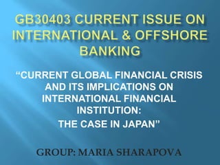 “CURRENT GLOBAL FINANCIAL CRISIS
     AND ITS IMPLICATIONS ON
    INTERNATIONAL FINANCIAL
           INSTITUTION:
       THE CASE IN JAPAN”

   GROUP: MARIA SHARAPOVA
 