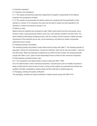8. Inspection regulation
8.1 Inspection and acceptance
8.1.1 The quality and technical supervision department of supplier is responsible for the delivery
inspection and acceptance of steels.
8.1.2 The supplier must guarantee the delivery steels are complying with the specification of this
standard or contract. If it’s necessary, the buyer has the right to inspect any item specified in the
standard or contract and decide to accept or not.
8.2 Batch up rules
Steels should be inspected and accepted by batch. Batch steel should have the same grade, same
furnace number, same processing method, same size, same delivery condition and same heat. The
steel smelted by electroslag remelting process, with the condition that the process is stable and each
requirement of this standard can be met, can be batched up and deliver by mother consumable
electrode furnace number.
8.3 Sampling quantity and position
The sampling quantity and position of each batch should comply with Table 7. The sampling quantity of
slag steel: 2 pieces for macrostructure, 3 pieces for hardness, each one for size and surface, 1 piece for
the other items. When the slag steel is batched up by mother furnace number, the sampling quantity
comply with Table 7 and 1 piece of each electroslag furnace number for item chemical composition.
8.4 Reinspection and determination rules
8.4.1 The reinspection and determination of steel comply with GB/T 17505.
8.4.2 For determination of item mechanical properties, macrostructure and non-metallic impurities of
steels or billet with the same furnace number, as long as the supplier can guarantee the products are
qualified, the billet is allowable to replace steels and the small size to replace large one.
9. Packaging, marking and quality certification
The packaging, marking and quality certification of steels should comply with GB/T 2101.
 