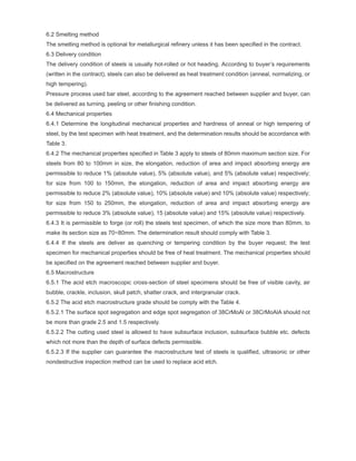 6.2 Smelting method
The smelting method is optional for metallurgical refinery unless it has been specified in the contract.
6.3 Delivery condition
The delivery condition of steels is usually hot-rolled or hot heading. According to buyer’s requirements
(written in the contract), steels can also be delivered as heat treatment condition (anneal, normalizing, or
high tempering).
Pressure process used bar steel, according to the agreement reached between supplier and buyer, can
be delivered as turning, peeling or other finishing condition.
6.4 Mechanical properties
6.4.1 Determine the longitudinal mechanical properties and hardness of anneal or high tempering of
steel, by the test specimen with heat treatment, and the determination results should be accordance with
Table 3.
6.4.2 The mechanical properties specified in Table 3 apply to steels of 80mm maximum section size. For
steels from 80 to 100mm in size, the elongation, reduction of area and impact absorbing energy are
permissible to reduce 1% (absolute value), 5% (absolute value), and 5% (absolute value) respectively;
for size from 100 to 150mm, the elongation, reduction of area and impact absorbing energy are
permissible to reduce 2% (absolute value), 10% (absolute value) and 10% (absolute value) respectively;
for size from 150 to 250mm, the elongation, reduction of area and impact absorbing energy are
permissible to reduce 3% (absolute value), 15 (absolute value) and 15% (absolute value) respectively.
6.4.3 It is permissible to forge (or roll) the steels test specimen, of which the size more than 80mm, to
make its section size as 70~80mm. The determination result should comply with Table 3.
6.4.4 If the steels are deliver as quenching or tempering condition by the buyer request; the test
specimen for mechanical properties should be free of heat treatment. The mechanical properties should
be specified on the agreement reached between supplier and buyer.
6.5 Macrostructure
6.5.1 The acid etch macroscopic cross-section of steel specimens should be free of visible cavity, air
bubble, crackle, inclusion, skull patch, shatter crack, and intergranular crack.
6.5.2 The acid etch macrostructure grade should be comply with the Table 4.
6.5.2.1 The surface spot segregation and edge spot segregation of 38CrMoAl or 38CrMoAlA should not
be more than grade 2.5 and 1.5 respectively.
6.5.2.2 The cutting used steel is allowed to have subsurface inclusion, subsurface bubble etc. defects
which not more than the depth of surface defects permissible.
6.5.2.3 If the supplier can guarantee the macrostructure test of steels is qualified, ultrasonic or other
nondestructive inspection method can be used to replace acid etch.
 