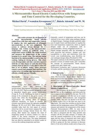 Michael David, Vwamdem Kwoopnaan I.T., Bukola Ademola, W. M. Audu / International
Journal of Engineering Research and Applications (IJERA) ISSN: 2248-9622 www.ijera.com
Vol. 3, Issue 3, May-Jun 2013, pp.1082-1084
1082 | P a g e
A Microcontroller Based Electric Cooker/Oven with Temperature
and Time Control for the Developing Countries.
Michael David1
, Vwamdem Kwoopnaan I.T.2
, Bukola Ademola3
and W. M.
Audu4
1,4
Department of Telecommunication Engineering, Federal University of Technology P.M.B 65 Minna, Niger
State, Nigeria.
3
Central Teaching Laboratory 4, Federal University of Technology P.M.B 65 Minna, Niger State, Nigeria.
Abstract
This article presents the development of
a novel microcontroller based electric
cooker/Oven with time and temperature control.
It employs the rich application of ATmega8-
microcontroller as the core component. The
system is software driven through the C-
language code written to the microcontroller.
Temperature control is achieved using a
temperature sensor (LM35). The sensor monitors
and measures the temperature of the system,
keeping it at a preset value. The internal timing
function of the microcontroller is used to time the
cooking, baking or drying process. This whole
cycle of temperature and time control is repeated
until the set time elapses or until the item being
cooked, dried or baked is ready (that is when the
time is set to infinity mode). These processes
conserve power and essential food nutrients. The
cooker/oven is a cutting edge innovation and it is
efficient, reliable and user friendly.
Keywords: Energy conservation,
microcontroller, control, efficiency
Introduction
Energy has been identified as an
indispensable factor that enhances the
socioeconomic development of a country (Rahman,
M. M. et al) 2012. Socio-economic prosperity is said
to dependent largely upon energy conservation
(Yong, K. P et al). Satisfying the need of required
energy to be consumed in any given society will
require that while the Government and private
organizations are making effort to generate
sufficient electricity, as much as possible the
citizenry must devise means for optimum utilization
(Rahman, M. M. et al) 2012. Most electric cookers
available today lack the vital aspect of control,
which has led to several losses ranging from food
burning, power wastage, human losses etc. This
among other factors has inspired the need of
integrating control in electric cookers in a bid to
reduce to the barest minimum or completely
eliminate some these losses. The major parameters
that can often be controlled in an electric cooker or
oven are the cooking temperature and time.
Generally, control of temperature and time can be
realized in two ways; either using analogue designs
or digital designs. Analogue designs generally make
use of simple timers and thermostats to regulate the
time and temperature respectively where as digital
designs make use of components such as
microcontrollers, sensors, integrated circuits etc.
Digital designs generally offer the advantages of
more precision and accuracy, cheaper cost, less
susceptibility to noise and interference from the
circuit, easy troubleshooting, more flexibility etc
over analogue designs (Bany Wooland G) 1984.
This paper continues in the following pattern: part 2
presents a review of related works, part 3 describes
the concept of microcontroller based electric
cooker/oven, part 4 deals with
Performance evaluation, part 5 presents discussion
of results, and the conclusion is presented in part 6.
2. Related works
Md. M. Rahman et al (2012) in their work
titled Microcontroller Based Smart Natural Gas
Oven recommended that meeting energy demand at
desired level requires taking initiative to increase
gas supply and ensuring its optimum utilization.
3. Description of Micro-Controller Based
Electric Cooker/Oven
On switching on the device, it is required
that the user set the temperature, and afterwards the
time is required to be inputted by the user. The LCD
is used to communicate with the user as an output
device (Hitachi Semiconductors and inctegrated
circuits, 1998). The user can decide to set the time
to infinity mode if he or she does not want to set
time limits. The relay then switches on the hot plate
element and the temperature sensor LM35 begins to
measure and monitor the temperature of the system
(National Semiconductor) 2008. As soon as the
temperature exceeds the set temperature, the coil of
the relay is energized and the relay operates and
switches off the hot plate element. It remains off
until the internal temperature of the system drops
again and the relay is energized once more and it
switches on the hotplate element once more. While
all this is going on, the time continues to decrease
(that is if not set to infinity mode) and as long as the
 