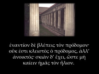 ἐναντίον δὲ βλέπεις τὸν πρόδομον·
οὔκ ἐστι κλειστὸς ὁ πρόδομος, ἀλλ’
 ἀνοικτός· σκιὰν δ’ ἔχει, ὥστε μὴ
      καίειν ἡμᾶς τὸν ἥλιον.
 