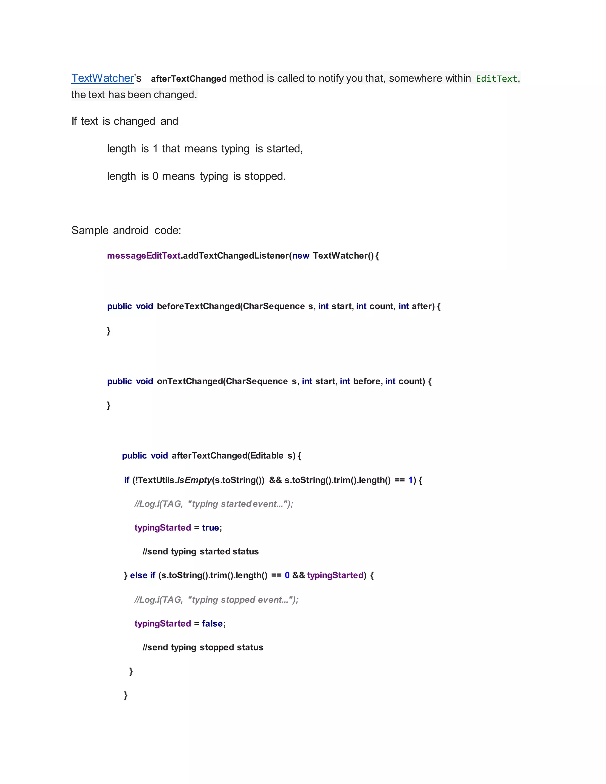 TextWatcher’s afterTextChanged method is called to notify you that, somewhere within EditText,
the text has been changed.
If text is changed and
length is 1 that means typing is started,
length is 0 means typing is stopped.
Sample android code:
messageEditText.addTextChangedListener(new TextWatcher() {
public void beforeTextChanged(CharSequence s, int start, int count, int after) {
}
public void onTextChanged(CharSequence s, int start, int before, int count) {
}
public void afterTextChanged(Editable s) {
if (!TextUtils.isEmpty(s.toString()) && s.toString().trim().length() == 1) {
//Log.i(TAG, "typing startedevent...");
typingStarted = true;
//send typing started status
} else if (s.toString().trim().length() == 0 && typingStarted) {
//Log.i(TAG, "typing stopped event...");
typingStarted = false;
//send typing stopped status
}
}
 