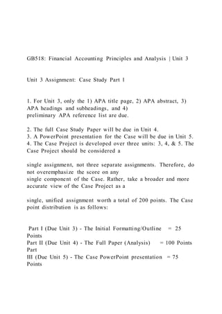 GB518: Financial Accounting Principles and Analysis | Unit 3
Unit 3 Assignment: Case Study Part 1
1. For Unit 3, only the 1) APA title page, 2) APA abstract, 3)
APA headings and subheadings, and 4)
preliminary APA reference list are due.
2. The full Case Study Paper will be due in Unit 4.
3. A PowerPoint presentation for the Case will be due in Unit 5.
4. The Case Project is developed over three units: 3, 4, & 5. The
Case Project should be considered a
single assignment, not three separate assignments. Therefore, do
not overemphasize the score on any
single component of the Case. Rather, take a broader and more
accurate view of the Case Project as a
single, unified assignment worth a total of 200 points. The Case
point distribution is as follows:
Part I (Due Unit 3) - The Initial Formatting/Outline = 25
Points
Part II (Due Unit 4) - The Full Paper (Analysis) = 100 Points
Part
III (Due Unit 5) - The Case PowerPoint presentation = 75
Points
 