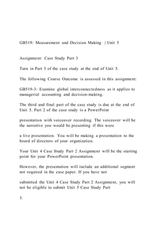 GB519: Measurement and Decision Making | Unit 5
Assignment: Case Study Part 3
Turn in Part 3 of the case study at the end of Unit 5.
The following Course Outcome is assessed in this assignment:
GB519-3: Examine global interconnectedness as it applies to
managerial accounting and decision-making.
The third and final part of the case study is due at the end of
Unit 5. Part 2 of the case study is a PowerPoint
presentation with voiceover recording. The voiceover will be
the narrative you would be presenting if this were
a live presentation. You will be making a presentation to the
board of directors of your organization.
Your Unit 4 Case Study Part 2 Assignment will be the starting
point for your PowerPoint presentation.
However, the presentation will include an additional segment
not required in the case paper. If you have not
submitted the Unit 4 Case Study Part 2 Assignment, you will
not be eligible to submit Unit 5 Case Study Part
3.
 