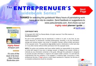 The
         ENTREPRENUER’S
                   TM
                                                                                                                          Next
                                                                                                                          Page
               Guidebook Series
                    THANKS for selecting this guidebook! Many hours of painstaking work
                                have gone into its creation. Send feedback or suggestions to
                                                 www.patsulamedia.com. And check out our
                                                             highly rated planner / guide …
                                                                                at bp30.com
                         COPYRIGHT INFO
                         © Copyright 2001-2007 by Patsula Media. All rights reserved. From the creators of
                                            TM
                         Smallbuisnesstown .

                         No part of this guidebook may be reproduced, in whole or in part, in any form, by any
                         means electronic or mechanical, including photocopying, recording, or by any information
                         storage and retrieval system now known or hereafter invented, without written permission
                         of the copyright owner. This guidebook may not be resold or distributed on other web sites
 Highly Rated            or in any other manner without written permission from the copyright owner.
 Amazon.com              NOTE The author and publisher shall have neither liability nor responsibility to any person
                         or entity with respect to any loss or damage caused, or alleged to be caused, directly or
                         indirectly by any information contained in this guide. Although this publication is designed
 It’s one of the         to provide accurate information in regard to the subject matter covered, it is sold with the
best of its kind.        understanding that the publisher is not engaged in rendering legal, accounting or other
                         professional services. If legal advice or other expert assistance is required, the services of
 - Alan Caruba           a competent professional should be consulted.
Bookview.com
 