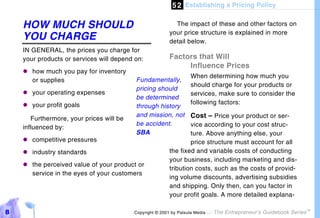 5 2 Establishing a Pricing Policy

    HOW MUCH SHOULD                                        The impact of these and other factors on
                                                         your price structure is explained in more
    YOU CHARGE                                           detail below.
    IN GENERAL, the prices you charge for
    your products or services will depend on:            Factors that Will
                                                              Influence Prices
    "#how much you pay for inventory
                                                                   When determining how much you
      or supplies                         Fundamentally,
                                                                   should charge for your products or
                                          pricing should
    "#your operating expenses                                      services, make sure to consider the
                                          be determined
    "#your profit goals                                            following factors:
                                          through history
                                          and mission, not         Cost – Price your product or ser-
       Furthermore, your prices will be
                                          be accident.           vice according to your cost struc-
    influenced by:
                                          SBA                    ture. Above anything else, your
    "#competitive pressures                                      price structure must account for all
    "#industry standards                                 the fixed and variable costs of conducting
                                                         your business, including marketing and dis-
    "# perceived value of your product or
      the
                                                         tribution costs, such as the costs of provid-
      service in the eyes of your customers
                                                         ing volume discounts, advertising subsidies
                                                         and shipping. Only then, can you factor in
                                                         your profit goals. A more detailed explana-

8                                         Copyright © 2001 by Patsula Media !   The Entrepreneur’s Guidebook Series
                                                                                                                      TM
 