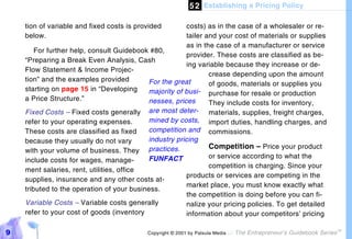5 2 Establishing a Pricing Policy

    tion of variable and fixed costs is provided       costs) as in the case of a wholesaler or re-
    below.                                             tailer and your cost of materials or supplies
                                                       as in the case of a manufacturer or service
        For further help, consult Guidebook #80,
                                                       provider. These costs are classified as be-
    “Preparing a Break Even Analysis, Cash
                                                       ing variable because they increase or de-
    Flow Statement & Income Projec-
                                                               crease depending upon the amount
    tion” and the examples provided        For the great       of goods, materials or supplies you
    starting on page 15 in “Developing     majority of busi- purchase for resale or production
    a Price Structure.”                    nesses, prices      They include costs for inventory,
    Fixed Costs – Fixed costs generally    are most deter- materials, supplies, freight charges,
    refer to your operating expenses.      mined by costs, import duties, handling charges, and
    These costs are classified as fixed    competition and commissions.
    because they usually do not vary       industry pricing
                                                               Competition – Price your product
    with your volume of business. They practices.
                                           FUNFACT             or service according to what the
    include costs for wages, manage-
                                                               competition is charging. Since your
    ment salaries, rent, utilities, office
                                                       products or services are competing in the
    supplies, insurance and any other costs at-
                                                       market place, you must know exactly what
    tributed to the operation of your business.
                                                       the competition is doing before you can fi-
    Variable Costs – Variable costs generally          nalize your pricing policies. To get detailed
    refer to your cost of goods (inventory             information about your competitors’ pricing

9                                          Copyright © 2001 by Patsula Media !   The Entrepreneur’s Guidebook Series
                                                                                                                       TM
 
