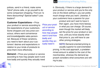 5 2 Establishing a Pricing Policy

     polices, send in a friend, make some                it. Obviously, if there is a large demand for
     “blind” phone calls, or go yourself to do           your product or service and you’re the only
     some comparison shopping. Find out: Is              one on the block selling it, you can pretty
     there discounting? Special sales? Loss              much charge what you want. Likewise, if
     leaders?                                            your customers have a passion for your
                                                                 product and can’t wait to have it,
     Customer Expectations – Price
     your product or service according to    Price your prod- then again, you have more leeway
                                             uct or service      in what you can charge. Of course,
     the expectations of your customers.
                                             according to        even though the market will likely
     Some shoppers are very price con-
     scious; others want convenience         how may people set the price for your product or ser-
     and knowledgeable sales person-         want it and how vice, until you know exactly what
                                             badly and           that price is, you will have to use
     nel. Because of these variations,
     you need to learn about your cus-       quickly they ac- other pricing strategies.
     tomers’ desires and expectations in     tually need it.        NOTE Demand-oriented pricing is
     relation to your kinds of products to                          usually superior to cost-orientated
     price them more effectively.                           pricing. In the cost approach, a predeter-
                                                            mined amount is added to the cost of the
     Demand – Price your product or service                 merchandise, whereas the demand ap-
     according to how may people want it and                proach considers what consumers are will-
     how badly and quickly they actually need               ing to pay.

10                                           Copyright © 2001 by Patsula Media !   The Entrepreneur’s Guidebook Series
                                                                                                                         TM
 