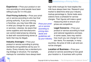 5 2 Establishing a Pricing Policy

     Experience – Price your product or ser-            high while markups for food staples like
     vice according to what people have been            milk have always been low. Research your
     willing to pay for it in the past.                 market to determine what your industry
                                                        markup percentage is. Some trade asso-
     Final Pricing Authority – Price your prod-
                                                        ciations have a schedule for service
     uct or service according to who has final
                                                        charges. Their figures will make a good
     pricing authority. If you are running
                                                               measuring stick to ensure your
     a franchise, you may have little say Price your prod-
                                                               prices are competitive.
     in what you charge for your goods      uct or service
     or services. Likewise, be aware that according to         Legal Concerns – Price your
     some suppliers and manufacturers       pricing stan-      product or service according to local
     can control retail prices by refusing dards and           and national regulations and laws.
     to deal with nonconforming stores (a guidelines set       In some cases, laws may restrict
     tactic that may be illegal).           by your industry. how much you can charge for cer-
                                                               tain items. For example, in many
     Industry Averages – Price your
                                                        countries, the price of milk is set and can-
     product or service according to pricing
                                                        not be changed.
     standards and guidelines set by your in-
     dustry. Every industry has a standard pric-        Location of Business – Price your
     ing strategy or structure. For example,            product or service according to how good
     markups for cosmetics have always been             your location is. A business with a prime


11                                         Copyright © 2001 by Patsula Media !   The Entrepreneur’s Guidebook Series
                                                                                                                       TM
 