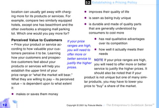 5 2 Establishing a Pricing Policy

     location can usually get away with charg-            "#improves their quality of life
     ing more for its products or services. For
                                                          "# seen as being truly unique
                                                            is
     example, compare two similarly equipped
     hotels, except one has beachfront and the            "# durable and made of quality parts
                                                            is
     other overlooks a shopping mall parking                that are generally understood by
     lot. Which one would you pay more for?                 consumers to cost more

     Perceived Value to Customers                                  "#has real qualitative advantages
                                            If your price
     – Price your product or service ac-                             over its competition
                                            ranges are high,
     cording to how valuable your cus-      you will need to       "#how well it actually meets their
     tomers perceive it to be. Learning     offer more or            needs
     how your customers and prospec-        better service to     NOTE If your price ranges are high,
     tive customers feel about your         justify the higher    you will need to offer more or better
     products or services will help you     prices.               service to justify the higher prices. It
     establish the upper limit of your
                                                                  should also be noted that if your
     price range or “what the market will bear.”
                                                          product is not unique but one of many simi-
     What they are willing to pay – its perceived
                                                          lar products, you may have to lower you
     value – is dependent upon to what extent
                                                          price to “buy” a share of the market.
     it:
     "#makes or saves them money


12                                         Copyright © 2001 by Patsula Media !   The Entrepreneur’s Guidebook Series
                                                                                                                       TM
 