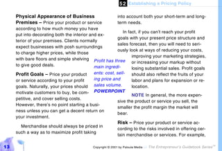 5 2 Establishing a Pricing Policy

     Physical Appearance of Business                        into account both your short-term and long-
     Premises – Price your product or service               term needs.
     according to how much money you have
                                                             In fact, if you can’t reach your profit
     put into decorating both the interior and ex-
                                                          goals with your present price structure and
     terior of your premises. Clients normally
                                                          sales forecast, then you will need to seri-
     expect businesses with posh surroundings
                                                          ously look at ways of reducing your costs,
     to charge higher prices, while those
                                                                  improving your marketing strategies,
     with bare floors and simple shelving Profit has three
                                                                  or increasing your markup without
     to give good deals.                     main ingredi-        losing substantial sales. Profit goals
     Profit Goals – Price your product       ents: cost, sell-    should also reflect the fruits of your
     or service according to your profit     ing price and        labor and plans for expansion or re-
     goals. Naturally, your prices should sales volume.           location.
     motivate customers to buy, be com-      POWERPOINT
                                                                  NOTE In general, the more expen-
     petitive, and cover selling costs.
                                                          sive the product or service you sell, the
     However, there’s no point starting a busi-
                                                          smaller the profit margin the market will
     ness unless you can get a decent return on
                                                          bear.
     your investment.
                                                          Risk – Price your product or service ac-
        Merchandise should always be priced in
                                                          cording to the risks involved in offering cer-
     such a way as to maximize profit taking
                                                          tain merchandise or services. For example,

13                                           Copyright © 2001 by Patsula Media !   The Entrepreneur’s Guidebook Series
                                                                                                                         TM
 