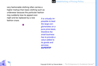 5 2 Establishing a Pricing Policy

     very fashionable clothing often carries a
     higher markup than basic clothing such as
     underwear because the particular fashion
     may suddenly lose its appeal over-
     night and be replaced by a new         It is virtually im-
     fashion craze.                         possible to beat
                                              the large con-
                       !                      glomerates on a
                                              pure price basis,
                                              therefore the
                                              small business
                                              has to provide a
                                              value added to
                                              its goods and
                                              services.
                                              SUPERTIP




14                                           Copyright © 2001 by Patsula Media !   The Entrepreneur’s Guidebook Series
                                                                                                                         TM
 
