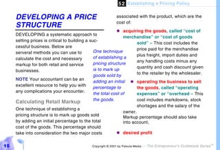 5 2 Establishing a Pricing Policy

     DEVELOPING A PRICE                                     associated with the product, which are the
                                                            cost of:
     STRUCTURE
                                                            "#  acquiring the goods, called “cost of
     DEVELOPING a systematic approach to
                                                                merchandise” or “cost of goods
     setting prices is critical to building a suc-
                                                                       sold” – This cost includes the
     cessful business. Below are
                                                                       price paid for the merchandise
     serveral methods you can use to            One technique
                                                                       plus freight, import duties and
     calculate the cost and necessary           of establishing a
                                                                       any handling costs minus any
     markup for both retail and service         pricing structure
                                                                       quantity and cash discount given
     businesses.                                is to mark up
                                                                       to the retailer by the wholesaler.
                                                goods sold by
     NOTE Your accountant can be an
                                                adding an initial "#   operating the business to sell
     excellent resource to help you with
                                                percentage to          the goods, called “operating
     any complications your encounter.
                                                the total cost of      expenses” or “overhead – This
                                                the goods.             cost includes markdowns, stock
     Calculating Retail Markup
                                                                       shortages and the salary of the
     One technique of establishing a
                                                                owner.
     pricing structure is to mark up goods sold                 Markup percentage should also take
     by adding an initial percentage to the total               into account,
     cost of the goods. This percentage should
     take into consideration the two major costs            "#  desired profit


15                                           Copyright © 2001 by Patsula Media !   The Entrepreneur’s Guidebook Series
                                                                                                                         TM
 