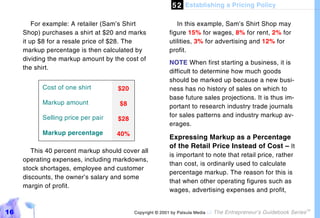 5 2 Establishing a Pricing Policy

         For example: A retailer (Sam’s Shirt               In this example, Sam’s Shirt Shop may
     Shop) purchases a shirt at $20 and marks            figure 15% for wages, 8% for rent, 2% for
     it up $8 for a resale price of $28. The             utilities, 3% for advertising and 12% for
     markup percentage is then calculated by             profit.
     dividing the markup amount by the cost of
                                                         NOTE When first starting a business, it is
     the shirt.
                                                         difficult to determine how much goods
                                                         should be marked up because a new busi-
           Cost of one shirt        $20                  ness has no history of sales on which to
                                                         base future sales projections. It is thus im-
           Markup amount             $8                  portant to research industry trade journals
           Selling price per pair                        for sales patterns and industry markup av-
                                    $28
                                                         erages.
           Markup percentage        40%
                                                         Expressing Markup as a Percentage
                                                         of the Retail Price Instead of Cost – It
        This 40 percent markup should cover all
                                                         is important to note that retail price, rather
     operating expenses, including markdowns,
                                                         than cost, is ordinarily used to calculate
     stock shortages, employee and customer
                                                         percentage markup. The reason for this is
     discounts, the owner’s salary and some
                                                         that when other operating figures such as
     margin of profit.
                                                         wages, advertising expenses and profit,


16                                        Copyright © 2001 by Patsula Media !   The Entrepreneur’s Guidebook Series
                                                                                                                      TM
 