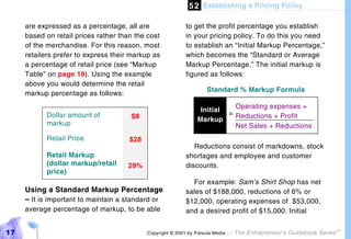 5 2 Establishing a Pricing Policy

     are expressed as a percentage, all are                to get the profit percentage you establish
     based on retail prices rather than the cost           in your pricing policy. To do this you need
     of the merchandise. For this reason, most             to establish an “Initial Markup Percentage,”
     retailers prefer to express their markup as           which becomes the “Standard or Average
     a percentage of retail price (see “Markup             Markup Percentage.” The initial markup is
     Table” on page 19). Using the example                 figured as follows:
     above you would determine the retail
                                                                    Standard % Markup Formula
     markup percentage as follows:

                                                                 Initial = Operating expenses +
           Dollar amount of           $8                                   Reductions + Profit
                                                                Markup
           markup                                                          Net Sales + Reductions
           Retail Price               $28
                                                              Reductions consist of markdowns, stock
           Retail Markup                                   shortages and employee and customer
           (dollar markup/retail     29%                   discounts.
           price)
                                                             For example: Sam’s Shirt Shop has net
     Using a Standard Markup Percentage                    sales of $188,000, reductions of 6% or
     – It is important to maintain a standard or           $12,000, operating expenses of $53,000,
     average percentage of markup, to be able              and a desired profit of $15,000. Initial


17                                          Copyright © 2001 by Patsula Media !   The Entrepreneur’s Guidebook Series
                                                                                                                        TM
 