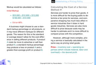 5 2 Establishing a Pricing Policy

     Markup would be caluclated as follows:                 Calculating the Cost of a Service
     Initial Markup                                         Method #1
                                                            Services are harder to price than goods. It
         = $53,000 + $12,000 + $15,000                      is more difficult for the buying public to de-
           $188,000 + $12,000                               termine a fair price for services, and com-
                                                            parative shopping has much less effect in
         = 0.4 or 40%                                       service industries than it does in hard
        A business might choose to use a stan-              goods industries. Services are also more
     dard markup percentage on all products, or             difficult to price because costs may be
     it may have different markups for different            harder to estimate and it is more difficult to
     goods. The reason for this is the standard             compare prices with the competition.
     or average doesn’t allow for the cost differ-             However, although more complex, pric-
     ence in selling different products. If product         ing a service is basically calculated in the
     A costs far more to advertise or sell than             same way as pricing retail goods:
     product B, a standard markup percentage
     may produce a loss on product A and a                  Price = inventory cost + operating ex-
     greater-than-average profit on product B.              penses (which include material, labor and
                                                            overhead) + the desired profit




18                                           Copyright © 2001 by Patsula Media !   The Entrepreneur’s Guidebook Series
                                                                                                                         TM
 