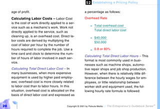 5 2 Establishing a Pricing Policy

     age of profit.                                         a percentage as follows:

     Calculating Labor Costs – Labor Cost                   Overhead Rate
     is the cost of work directly applied to a ser-
                                                                 = Total overhead cost
     vice such as a mechanic’s work. Work not
                                                                   Total direct labor cost
     directly applied to the service, such as
     cleaning up, is an overhead cost. Direct la-                = $40,000
     bor costs are derived by multiplying the
                                                                   $50,000
     cost of labor per hour by the number of
     hours required to complete the job. Use a                   = 0.8 or 80%
     time card and clock to determine the num-
                                                            Calculating Total Direct Labor Hours – This
     ber of hours of labor involved in each ser-
                                                            format is most commonly used in busi-
     vice.
                                                            nesses such as machine shops, automo-
     Calculating Total Direct Labor Cost – In               tive repair shops and job shop production.
     many businesses, when more expensive                   However, when there is relatively little dif-
     equipment is used by higher paid employ-               ference between the hourly wages for em-
     ees; overhead cost is more closely related             ployees, or little relationship between
     to labor cost than to labor hours. In this             worker skill and equipment used, the fol-
     situation, overhead cost is allocated on the           lowing hourly rate formula is followed:
     basis of direct labor cost and expressed as


20                                           Copyright © 2001 by Patsula Media !   The Entrepreneur’s Guidebook Series
                                                                                                                         TM
 