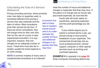 5 2 Establishing a Pricing Policy

     Calculating the Cost of a Service                   mate the number of hours and additional
     Method #3                                           charges or expenses that they may incur. If
     Pricing consulting services, where primarily        the policy is to charge only an hourly rate
     ones’ own labor or expertise used, is               plus travel expenses, be sure that the
     somewhat different from pricing a                           hourly rate will cover salary re-
                                            A common mis- quirements, operating expenses
     service that uses materials and the
                                            take of many         and the profit percentage you de-
     labor of others. Most consultants
                                            new or inexperi- sire.
     price their service by the hour. If
                                            enced consult-
     there are senior consultants, they                            If your clients require you to
                                            ants is to under-
     will charge more for their own time                         submit a contract bid for a job, you
                                            estimate the
     than for the use of a junior or less                        should include a more precise
                                            number of hours
     experienced consultant. It is very                          breakdown of your expenses. The
                                            and additional
     important, however, that one                                contract bid should take into ac-
                                            charges or ex-
     charges for an adequate number of                           count professional time, clerical
                                            penses that they
     hours. Travel time must also be in-                         support, computer or other special
                                            may incur.
     cluded; usually the travel expense is                       services (such as printing) and
     an extra charge.                                            overhead expenses.
     NOTE A common mistake of many new or                  EXAMPLE 4 In example 4 on page 30,
     inexperienced consultants is to underesti-            Chip’s Computer Consulting determines


25                                          Copyright © 2001 by Patsula Media !   The Entrepreneur’s Guidebook Series
                                                                                                                        TM
 