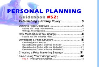PERSONAL PLANNING
  Guidebook #52:
  Establishing a Pricing Policy........................ 3
  Defining Price Objectives .......................................... 4
     Factors that “Price” Will Influence ..................................................4
     Writing a Price Objective ...............................................................7
  How Much Should You Charge.................................. 8
     Factors that Will Influence Prices...................................................8
  Developing a Price Structure .................................. 15
     Calculating    Retail Markup ............................................................15
     Calculating    the Cost of a Service Method #1 ...............................18
     Calculating    the Cost of a Service Method #2 ...............................21
     Calculating    the Cost of a Service Method #3 ...............................25
  Choosing a Price Marketing Strategy ..................... 31
  Fine-Tuning Your Pricing Policy ............................. 42
     FIG. 1 – Pricing Policy Checklist ..................................................48
 