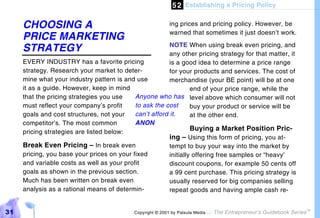 5 2 Establishing a Pricing Policy

     CHOOSING A                                            ing prices and pricing policy. However, be
                                                           warned that sometimes it just doesn’t work.
     PRICE MARKETING
                                                         NOTE When using break even pricing, and
     STRATEGY                                            any other pricing strategy for that matter, it
     EVERY INDUSTRY has a favorite pricing               is a good idea to determine a price range
     strategy. Research your market to deter-            for your products and services. The cost of
     mine what your industry pattern is and use          merchandise (your BE point) will be at one
     it as a guide. However, keep in mind                         end of your price range, while the
     that the pricing strategies you use    Anyone who has level above which consumer will not
     must reflect your company’s profit     to ask the cost       buy your product or service will be
     goals and cost structures, not your    can’t afford it.      at the other end.
     competitor’s. The most common          ANON
     pricing strategies are listed below:
                                                                  Buying a Market Position Pric-
                                                         ing – Using this form of pricing, you at-
     Break Even Pricing – In break even                  tempt to buy your way into the market by
     pricing, you base your prices on your fixed         initially offering free samples or “heavy’
     and variable costs as well as your profit           discount coupons, for example 50 cents off
     goals as shown in the previous section.             a 99 cent purchase. This pricing strategy is
     Much has been written on break even                 usually reserved for big companies selling
     analysis as a rational means of determin-           repeat goods and having ample cash re-


31                                          Copyright © 2001 by Patsula Media !   The Entrepreneur’s Guidebook Series
                                                                                                                        TM
 