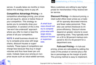 5 2 Establishing a Pricing Policy

     serves. It usually takes six months or more           Many customers are willing to pay higher
     before this strategy starts to pay off.               prices for merchandise if they receive bet-
                                                           ter service.
     Competitive Advantage Pricing – In
     competitive advantage pricing, your prices          Discount Pricing – In discount pricing, a
     are set equal to, above or below those of           retail outlet offers lower prices as a trade-
     your competition. This strategy re-                         off for sparsely decorated interiors
     quires you to constantly shop your      A small busi-       and fewer sales personnel. They
     competition. A variation of this is the ness should not also use central checkouts to im-
     “we-won’t-be-undersold” approach        try to compete      prove efficiency. Discount stores
     where you offer to meet or beat the     price-wise with     depend on greater volume to cover
     prices of all your competitors.         large stores,       operating costs. They typically work
                                             discount houses on a 35 to 38 percent markup com-
     NOTE A small business should not        or supermar-        pared to 42.5 to 45 percent for a
     try to compete price-wise with large kets.
                                                                 department sore.
     chains, discount houses or super-
     markets. These types of competitors can                     Full-cost Pricing – In full-cost
     charge less because they buy in larger              pricing, prices are calculated by adding the
     volumes and thus have lower per unit                costs of the product or service plus a flat
     costs. Instead, base your pricing on non-           fee or percentage as the margin of profit.
     price issues such as value-added services.          This pricing method is easy to implement.


32                                          Copyright © 2001 by Patsula Media !   The Entrepreneur’s Guidebook Series
                                                                                                                        TM
 