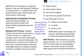 5 2 Establishing a Pricing Policy

     NOTE One of the dangers of using loss                 "#baker’s dozen
     leaders is that you may develop a following
                                                           "#bulk pricing in effect
     of “cherry picker” i.e., customers who will
     whisk into your store, scoop up the spe-              "#buy by the truckload
     cials and buy nothing else.                           "#buy three tires get the fourth free
     Matching the Competition Pricing –                    "#buy twelve get one free
     Using this pricing strategy, you
     match the prices of other busi-          With odd pricing "#     cheaper by the carton
     nesses selling comparable products       you use figures "#      six-packs
     or services.                             that end in 5, 7
                                              or 9 such as        "#  two for $1.98
     Multiple Unit Pricing – Multiple         $2.99, $4.97,       NOTE Many stores find multiple unit
     pricing is the practice of promoting a $15.95 or $69.        pricing a desirable pricing strategy
     number of units for a single price                           for sales and year-end clearances.
     (usually used for low-cost, consumable
     products such as soap or toothpaste). The            Odd Pricing – With odd pricing you use
     idea behind it is that you can increase the          figures that end in 5, 7 or 9 such as $2.99,
     size of your individual sales by offering a          $4.97, $15.95 or $69. For psychological
     meaningful discount for larger purchases.            reasons, consumers tend to round down
     Example of multiple unit pricing include:            dollar figures when making the decision to


34                                          Copyright © 2001 by Patsula Media !   The Entrepreneur’s Guidebook Series
                                                                                                                        TM
 
