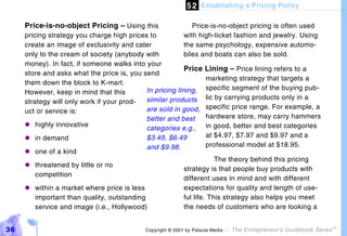 5 2 Establishing a Pricing Policy

     Price-is-no-object Pricing – Using this                  Price-is-no-object pricing is often used
     pricing strategy you charge high prices to            with high-ticket fashion and jewelry. Using
     create an image of exclusivity and cater              the same psychology, expensive automo-
     only to the cream of society (anybody with            biles and boats can also be sold.
     money). In fact, if someone walks into your
                                                          Price     Lining – Price lining refers to a
     store and asks what the price is, you send
                                                                    marketing strategy that targets a
     them down the block to K-mart.
                                            In pricing lining,      specific segment of the buying pub-
     However, keep in mind that this
                                            similar products        lic by carrying products only in a
     strategy will only work if your prod-
                                            are sold in good,       specific price range. For example, a
     uct or service is:
                                            better and best         hardware store, may carry hammers
     "#  highly innovative                                          in good, better and best categories
                                            categories e.g.,
     "# demand
         in                                 $3.49, $6.49            at $4.97, $7.97 and $9.97 and a
                                            and $9.98.              professional model at $18.95.
     "#  one of a kind
                                                                       The theory behind this pricing
     "#threatened by little or no
                                                           strategy is that people buy products with
       competition
                                                           different uses in mind and with different
     "#within a market where price is less                 expectations for quality and length of use-
       important than quality, outstanding                 ful life. This strategy also helps you meet
       service and image (i.e., Hollywood)                 the needs of customers who are looking a


36                                          Copyright © 2001 by Patsula Media !   The Entrepreneur’s Guidebook Series
                                                                                                                        TM
 