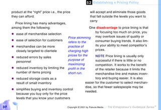 5 2 Establishing a Pricing Policy

     product at the “right” price i.e., the price                  will accept and eliminate those goods
     they can afford.                                              that fall outside the levels you want to
                                                                   carry
       Price lining has many advantages,
     among them the following:                               One disadvantage to price lining is that
                                                                by focusing too much on price, you
     "#ease of merchandise selection
                                               Price skimming   may overlook issues of quality or
     "#ease of selection for customers                          consumer buying trends. It also lim-
                                               refers to the
     "#merchandise can be more                 practice of      its your ability to meet competitor’s
       closely targeted to clientele           charging high    prices.
                                               prices for the        NOTE Price lining is usually only
     "#reduced errors by sales
                                               purpose of            successful if there is little or no
       personnel
                                               maximizing            competition. It works to the benefit
     "#reduced inventory by limiting the       profit in the         of the retailer because it limits the
       number of items pricing                 short run.            merchandise line and makes inven-
     "#reduced storage costs as a                                    tory and buying easier. It is also
       result of small inventory                              easier for the customer to select merchan-
                                                              dise, so that fewer salespeople may be
     "#simplifies buying and inventory control
                                                              needed.
       because you buy only for the price
       levels that you know your customers

37                                             Copyright © 2001 by Patsula Media !   The Entrepreneur’s Guidebook Series
                                                                                                                           TM
 
