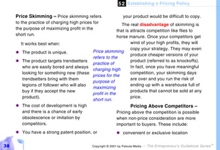 5 2 Establishing a Pricing Policy

     Price Skimming – Price skimming refers                     your product would be difficult to copy.
     to the practice of charging high prices for          The real disadvantage of skimming is
     the purpose of maximizing profit in the           that is attracts competition like flies to
     short run.                                        horse manure. Once your competitors get
      It works best when:                                      wind of your high profits, they will
                                                               copy your strategy. They may even
     "#The product is unique.            Price skimming
                                                               produce cheaper versions of your
                                         refers to the
     "#The product targets trendsetters                        product (referred to as knockoffs).
                                         practice of
       who are easily bored and always                         In fact, once you have meaningful
                                         charging high
       looking for something new (these                        competition, your skimming days
                                         prices for the
       trendsetters bring with them                            are over and you run the risk of
                                         purpose of
       legions of follower who will also                       ending up with a warehouse full of
                                         maximizing
       buy if they accept the new                              products that cannot be sold at any
                                         profit in the
       product).                                               price.
                                         short run.
     "#The cost of development is high                         Pricing Above Competitors –
       and there is a chance of early                  Pricing above the competition is possible
       obsolescence or imitation by                    when non-price consideration are more
       competitors.                                    important to buyers. These include:
     "#You have a strong patent position, or               "#convenient or exclusive location


38                                          Copyright © 2001 by Patsula Media !   The Entrepreneur’s Guidebook Series
                                                                                                                        TM
 