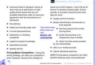 5 2 Establishing a Pricing Policy

     "#exclusive brand or designer names (a               duces your profit margins, it can only be ef-
       store may carry well-known or high-                fective if it greatly increase sales. Conse-
       quality brand names that are not                   quently, to succeed using this price strat-
       available elsewhere under an exclusive             egy you must:
       agreement with the manufacturer or
                                                          "#closely control inventory
       distributor)
                                                          "# design advertising to concentrate on
     "#free delivery
                                                                   price specials
     "#helpful and friendly sales staff    That which costs
                                                                "# limit the product lines to fast-
                                           little is less val-
     "#in-home demonstrations                                      moving items
                                           ued.
     "#satisfaction in handling            MIGUEL DE            "# locate the business in an
       complaints                          CERVANTES               inexpensive area of facility
     "#supperior product knowledge                                 "#  obtain the best prices possible
                                                               for the merchandise
     "#specialized services
                                                          "#offer no or limited services
     "#speedy service
                                                          "#reduce operating expenses
     Pricing Below Competition – Using this
     pricing strategy, you beat your competitor’s         NOTE Pricing below competitors can often
     price. However, because this strategy re-            backfire because every cost component

39                                         Copyright © 2001 by Patsula Media !   The Entrepreneur’s Guidebook Series
                                                                                                                       TM
 