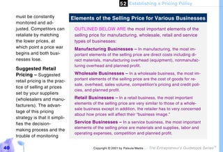 5 2 Establishing a Pricing Policy

     must be constantly            Elements of the Selling Price for Various Businesses
     monitored and ad-
     justed. Competitors can        OUTLINED BELOW ARE the most important elements of the
     retaliate by matching          selling price for manufacturing, wholesale, retail and service
     the lower prices, at           types of businesses:
     which point a price war        Manufacturing Businesses – In manufacturing, the most im-
     begins and both busi-          portant elements of the selling price are direct costs including di-
     nesses lose.                   rect materials, manufacturing overhead (equipment), nonmanufac-
                                    turing overhead and planned profit.
     Suggested Retail
     Pricing – Suggested            Wholesale Businesses – In a wholesale business, the most im-
                                    portant elements of the selling price are the cost of goods for re-
     retail pricing is the prac-
                                    sale, overhead, sales volume, competition’s pricing and credit poli-
     tice of selling at prices
                                    cies, and planned profit.
     set by your suppliers
     (wholesalers and manu-         Retail Businesses – In a retail business, the most important
                                    elements of the selling price are very similar to those of a whole-
     facturers). The advan-
                                    sale business except in addition, the retailer has to very concerned
     tage of this pricing
                                    about how prices will affect their “business image.”
     strategy is that it simpli-
     fies the decision-             Service Businesses – In a service business, the most important
                                    elements of the selling price are materials and supplies, labor and
     making process and the
                                    operating expenses, competition and planned profit.
     trouble of monitoring

40                                            Copyright © 2001 by Patsula Media !   The Entrepreneur’s Guidebook Series
                                                                                                                          TM
 