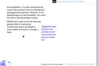 5 2 Establishing a Pricing Policy

     the competition. It is also convenient be-
     cause many product lines are already pre-
     packaged and prepriced. However, to its
     disadvantage you lose flexibility. You must
     live with a set percentage markup.
     NOTE Due in part to the fact that sug-
     gested-retail or retail-price-
     maintenance plans are illegal in       Suggested retail
     some states, this tactic is usually a  pricing is the
     loser.                                 practice of sell-
                                            ing at prices set
                       !                    by your suppli-
                                            ers.




41                                         Copyright © 2001 by Patsula Media !   The Entrepreneur’s Guidebook Series
                                                                                                                       TM
 
