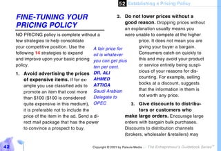 5 2 Establishing a Pricing Policy

     FINE-TUNING YOUR                                      2. Do not lower prices without a
                                                               good reason. Dropping prices without
     PRICING POLICY                                            an explanation usually means you
     NO PRICING policy is complete without a                   were unable to compete at the higher
     few strategies to help consolidate                               price. It does not mean you are
     your competitive position. Use the       A fair price for        giving your buyer a bargain.
     following 14 strategies to expand        oil is whatever         Consumers catch on quickly to
     and improve upon your basic pricing you can get plus             this and may avoid your product
     policy.                                  ten per cent.           or service entirely being suspi-
                                                                      cious of your reasons for dis-
     1. Avoid advertising the prices DR. ALI
                                                                      counting. For example, selling
          of expensive items. If for ex- AHMED
                                                                      books at a discount, suggests
          ample you use classified ads to ATTIGA
                                                                      that the information in them is
          promote an item that cost more Saudi Arabian
                                              Delegate to             not worth any price.
          than $100 ($100 is considered
          quite expensive in this medium), OPEC                   3. Give discounts to distribu-
          it is preferable not to include the                         tors or customers who
          price of the item in the ad. Send a di-              make large orders. Encourage large
          rect mail package that has the power                 orders with bargain bulk purchases.
          to convince a prospect to buy.                       Discounts to distribution channels
                                                               (brokers, wholesaler &retailers) may

42                                          Copyright © 2001 by Patsula Media !   The Entrepreneur’s Guidebook Series
                                                                                                                        TM
 