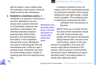 5 2 Establishing a Pricing Policy

         ally the trade-in value is below what                     In setting a markdown price, the
         the customers could receive if they de-                original cost of the merchandise should
         cided to sell the item themselves.                     be recovered if possible. If the original
                                                                selling price was high enough, a small
     6. Establish a markdown policy. A
                                                                profit is possible. The markdown price
        markdown is a reduction in the price of
                                                                is obtained by subtracting the dollar
        any item. Markdowns are nec-
                                                                         markdown from the previous re-
        essary when customer demand
                                              Markdowns are              tail price.
        is miscalculated, seasonal mer-
                                              generally taken
        chandise is overstocked, mer-                               NOTE There are a number of theo-
                                              early in the sell-
        chandise becomes shopworn,                                  ries about when markdowns should
                                              ing season or
        personal sales efforts failed,                              be used. These theories vary
                                              shortly after
        promotion and advertising ef-                               greatly with the type of merchandise
                                              sales slow
        forts failed, or the competition                            being makred down, the size of the
                                              down.
        lowered their prices. Markdowns                             initial markup, season of the year,
        are used to avoid being left with old              amount of competition, how many con-
        merchandise that is difficult o sell. If           sumers might still be interested in the
        properly timed, markdowns can clear                product, and the amount of merchandise
        out merchandise quickly, thereby in-               remaining in stock. Markdowns are gener-
        creasing cash flow and reducing inven-             ally taken early in the selling season or
        tory.                                              shortly after sales slow down.

44                                           Copyright © 2001 by Patsula Media !   The Entrepreneur’s Guidebook Series
                                                                                                                         TM
 