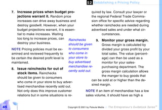 5 2 Establishing a Pricing Policy

     7. Increase prices when budget pro-                      quired by law. Consult your lawyer or
         jections warrant it. Random price                    the regional Federal Trade Commis-
         increases can drive away business and                sion office for specific advice regarding
         destroy goodwill. However, when your                 whether rainchecks are needed during
         budget projections warrant, it is essen-             advertised sales and under what cir-
         tial to make increases. Waiting                             cumstances.
         too long to increase prices, can Rainchecks
                                                                 9. Monitor your gross margin.
         destroy your business.              should be given         Gross margin is calculated by
     NOTE Pricing policies must be ex-       to consumers            divided your gross profit by your
     amined and reviewed frequently to       who come in             total sales. The value (percent-
     be certain the desired profit level is  your store to           age) can then be used as a
     maintained.                             buy advertised          monitor for your sales-
                                             merchandise re-         purchasing department. The
     8. Issue rainchecks for out of
                                             cently sold out.        gross margin calculation allows
         stock items. Rainchecks
                                                                     the manger to buy goods that
         should be given to consumers
                                                              can be sold at or higher than the de-
         who come in your store to buy adver-
                                                              sired margin.
         tised merchandise recently sold out.
         Not only does this improve customer             NOTE If an item of merchandise has a low
         relations but in some situations is re-         sales volume, it should have as high a


45                                           Copyright © 2001 by Patsula Media !   The Entrepreneur’s Guidebook Series
                                                                                                                         TM
 